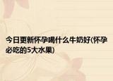 今日更新怀孕喝什么牛奶好(怀孕必吃的5大水果)