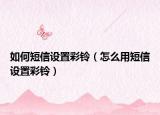 如何短信设置彩铃（怎么用短信设置彩铃）