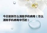 今日更新怎么清除手机病毒（怎么清除手机病毒华为的）