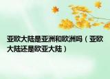 亚欧大陆是亚洲和欧洲吗（亚欧大陆还是欧亚大陆）