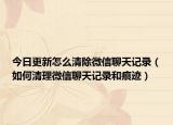 今日更新怎么清除微信聊天记录（如何清理微信聊天记录和痕迹）