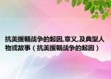 抗美援朝战争的起因,意义,及典型人物或故事（抗美援朝战争的起因）