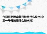 今日更新运动鞋开胶用什么胶水(空军一号开胶用什么胶水粘)
