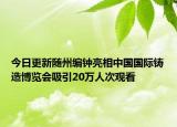 今日更新随州编钟亮相中国国际铸造博览会吸引20万人次观看