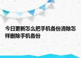 今日更新怎么把手机备份清除怎样删除手机备份