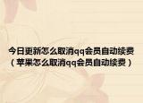今日更新怎么取消qq会员自动续费（苹果怎么取消qq会员自动续费）