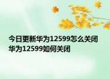 今日更新华为12599怎么关闭  华为12599如何关闭