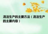 清洁生产的主要方法（清洁生产的主要内容）