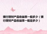 银行理财产品收益率一般多少（银行理财产品收益率一般是多少）
