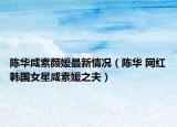 陈华咸素颜媛最新情况（陈华 网红韩国女星咸素媛之夫）