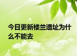 今日更新楼兰遗址为什么不能去