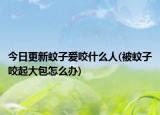 今日更新蚊子爱咬什么人(被蚊子咬起大包怎么办)