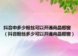 抖音中多少粉丝可以开通商品橱窗（抖音粉丝多少可以开通商品橱窗）