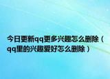 今日更新qq更多兴趣怎么删除（qq里的兴趣爱好怎么删除）