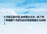 十月初五的月光 结局男女主在一起了吗（电视剧十月初五的月光结局是什么样的）