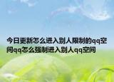 今日更新怎么进入别人限制的qq空间qq怎么强制进入别人qq空间