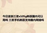 今日更新三星s105g韩版国内可以用吗 三星手机韩版支持国内网络吗
