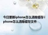 今日更新iphone怎么清除缓存 iphone怎么清除缓存文件