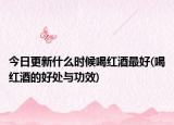 今日更新什么时候喝红酒最好(喝红酒的好处与功效)