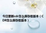 今日更新cdr怎么保存低版本（CDR怎么保存低版本）