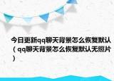今日更新qq聊天背景怎么恢复默认（qq聊天背景怎么恢复默认无照片）
