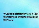 今日更新美版有锁的iPhone可以更换硬件解锁吗 硬件解锁是否可以解锁iPhone