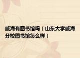 威海有图书馆吗（山东大学威海分校图书馆怎么样）