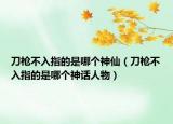 刀枪不入指的是哪个神仙（刀枪不入指的是哪个神话人物）