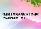 杭州哪个站离西湖区近（杭州哪个站离西湖近一点）