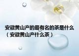 安徽黄山产的最有名的茶是什么（安徽黄山产什么茶）
