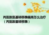 丙氨酸氨基转移酶偏高怎么治疗（丙氨酸基转移酶）