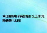 今日更新电子商务是什么工作(电商是做什么的)
