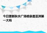 今日更新秋水广场喷泉是亚洲第一大吗