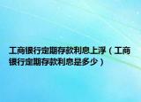 工商银行定期存款利息上浮（工商银行定期存款利息是多少）