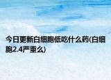 今日更新白细胞低吃什么药(白细胞2.4严重么)