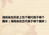 湖南省在历史上各个朝代属于哪个国家（湖南省在古代属于哪个国家）