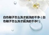 白色鞋子怎么洗才能洗的干净（白色鞋子怎么洗才能洗的干净?）