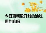 今日更新没开封的油过期能吃吗