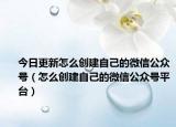 今日更新怎么创建自己的微信公众号（怎么创建自己的微信公众号平台）