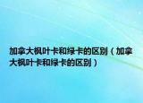 加拿大枫叶卡和绿卡的区别（加拿大枫叶卡和绿卡的区别）