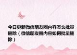 今日更新微信朋友圈内容怎么批量删除（微信朋友圈内容如何批量删除）