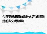 今日更新喝酒前吃什么好(喝酒前提前多久喝酸奶)