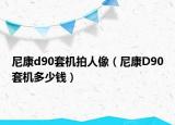 尼康d90套机拍人像（尼康D90套机多少钱）