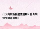 什么叫创业板的注册制（什么叫创业板注册制）