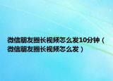 微信朋友圈长视频怎么发10分钟（微信朋友圈长视频怎么发）