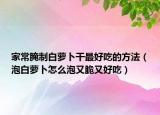 家常腌制白萝卜干最好吃的方法（泡白萝卜怎么泡又脆又好吃）
