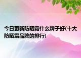 今日更新防晒霜什么牌子好(十大防晒霜品牌的排行)
