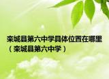 栾城县第六中学具体位置在哪里（栾城县第六中学）