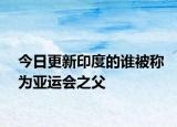 今日更新印度的谁被称为亚运会之父