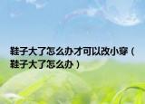 鞋子大了怎么办才可以改小穿（鞋子大了怎么办）